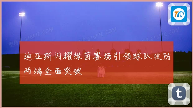 迪亚斯闪耀绿茵赛场引领球队攻防两端全面突破
